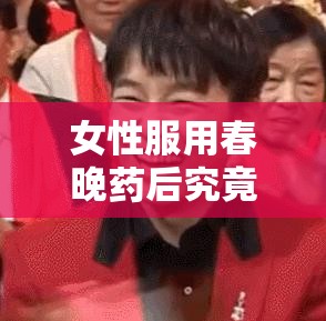女性服用春晚藥后究竟有何獨特感覺？深入探究其體驗與反應需要提醒的是，春晚藥這種表述比較模糊且可能不存在，在實際生活中應避免隨意服用不明藥物，以免對健康造成危害