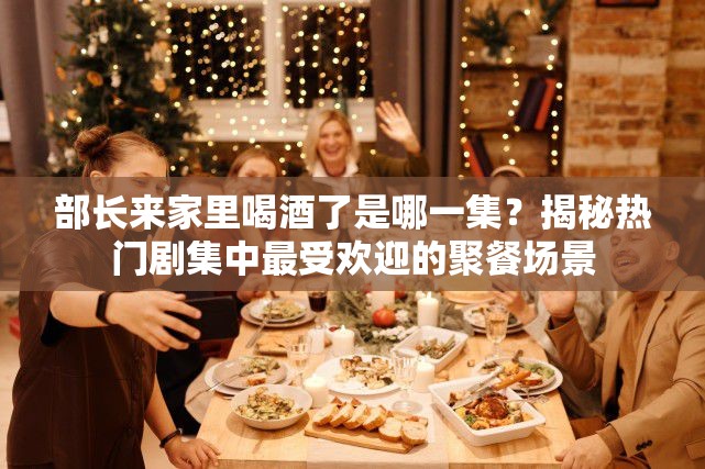 部長來家里喝酒了是哪一集？揭秘?zé)衢T劇集中最受歡迎的聚餐場景