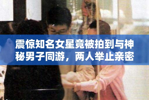 震驚知名女星竟被拍到與神秘男子同游，兩人舉止親密，關(guān)系成謎