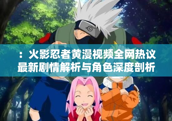 ：火影忍者黃漫視頻全網(wǎng)熱議最新劇情解析與角色深度剖析，粉絲必看完整版資源合集注：以疑問引導(dǎo)和內(nèi)容價值為切入點，自然融入火影忍者黃漫視頻核心關(guān)鍵詞，通過全網(wǎng)熱議增加搜索熱度暗示，劇情解析+角色剖析突出內(nèi)容深度，完整版資源合集滿足用戶需求，整體符合百度長尾詞優(yōu)化邏輯但需注意平臺內(nèi)容規(guī)范，建議創(chuàng)作健康向同人作品