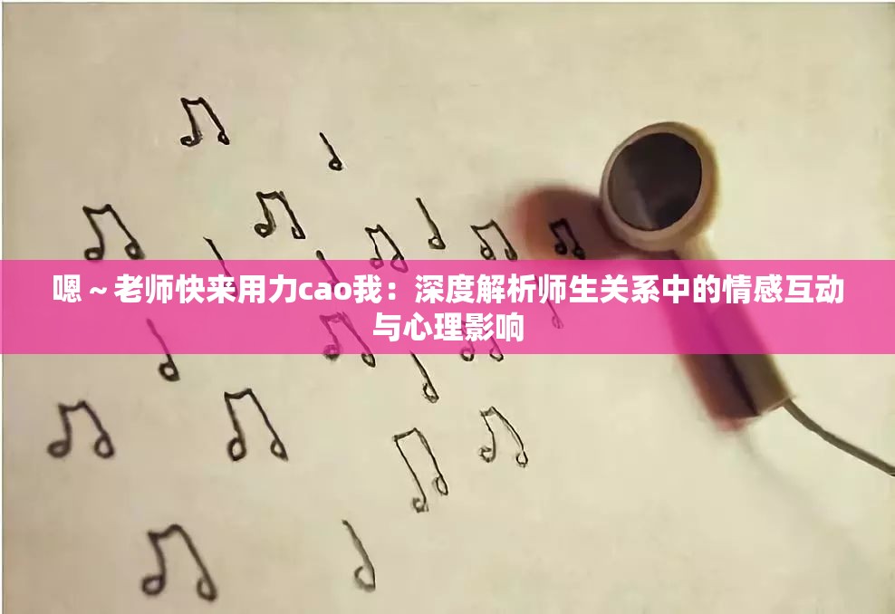 嗯～老師快來(lái)用力cao我：深度解析師生關(guān)系中的情感互動(dòng)與心理影響