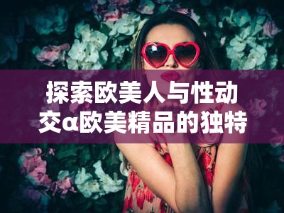 探索歐美人與性動交α歐美精品的獨特魅力：從濟南出發(fā)的文化與藝術(shù)之旅