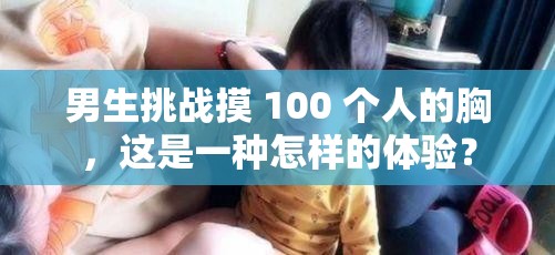 男生挑戰(zhàn)摸 100 個(gè)人的胸，這是一種怎樣的體驗(yàn)？