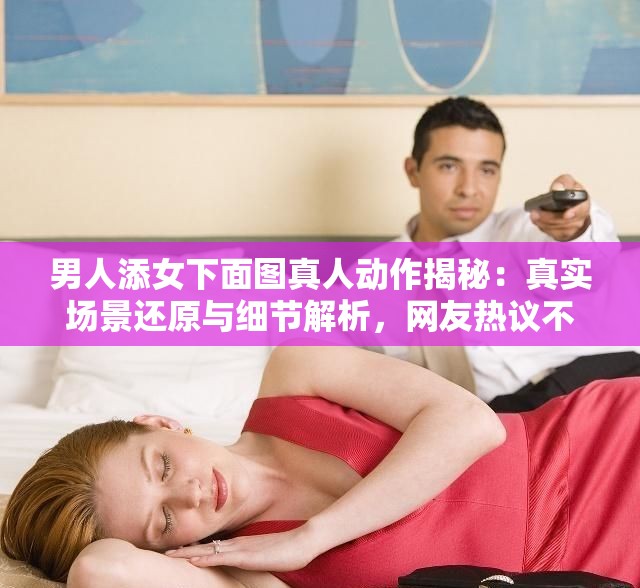 男人添女下面圖真人動(dòng)作揭秘：真實(shí)場景還原與細(xì)節(jié)解析，網(wǎng)友熱議不斷