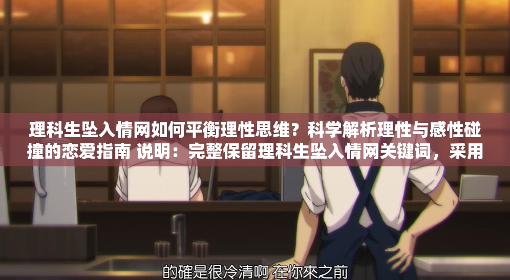 理科生墜入情網(wǎng)如何平衡理性思維？科學(xué)解析理性與感性碰撞的戀愛(ài)指南 說(shuō)明：完整保留理科生墜入情網(wǎng)關(guān)鍵詞，采用提問(wèn)式引發(fā)用戶好奇，結(jié)合理性思維科學(xué)解析等理科屬性詞匯強(qiáng)化目標(biāo)群體共鳴，加入戀愛(ài)指南實(shí)用型后綴提升點(diǎn)擊意愿通過(guò)理性與感性碰撞制造矛盾沖突點(diǎn)，符合當(dāng)下年輕人關(guān)注的戀愛(ài)科學(xué)話題趨勢(shì)，總字?jǐn)?shù)36字符合SEO長(zhǎng)度要求