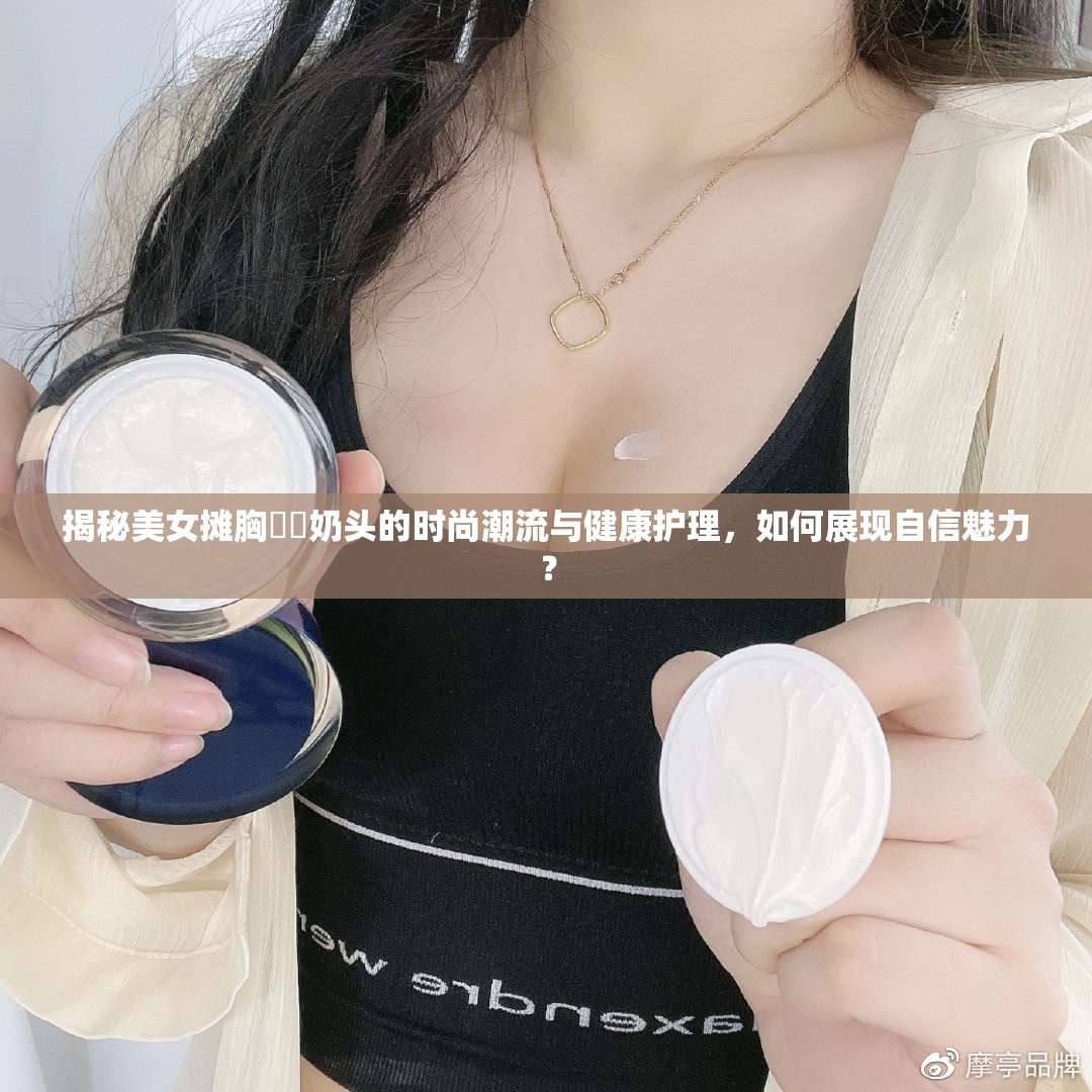 揭秘美女?dāng)傂孛?奶頭的時(shí)尚潮流與健康護(hù)理，如何展現(xiàn)自信魅力？