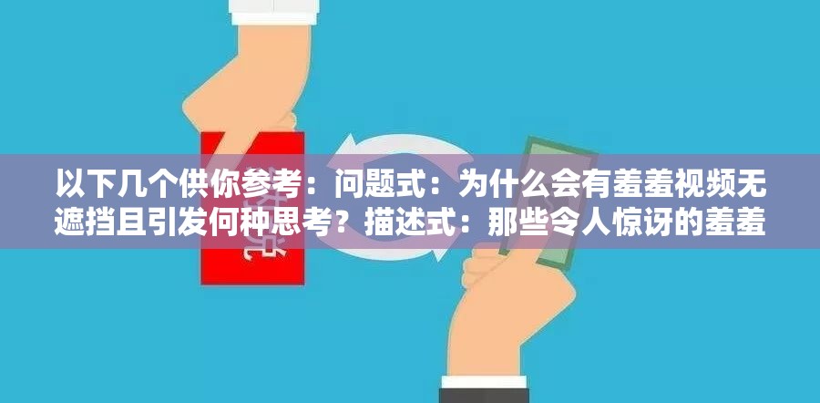 以下幾個(gè)供你參考：?jiǎn)栴}式：為什么會(huì)有羞羞視頻無(wú)遮擋且引發(fā)何種思考？描述式：那些令人驚訝的羞羞視頻無(wú)遮擋現(xiàn)象背后的秘密探討式：羞羞視頻無(wú)遮擋現(xiàn)象為何如此引人關(guān)注及影響分析反問(wèn)式：難道羞羞視頻無(wú)遮擋真的就可以被輕易接受嗎？懸念式：羞羞視頻無(wú)遮擋背后究竟隱藏著怎樣不為人知的故事引導(dǎo)式：帶你深入了解羞羞視頻無(wú)遮擋現(xiàn)象及其帶來(lái)的種種影響