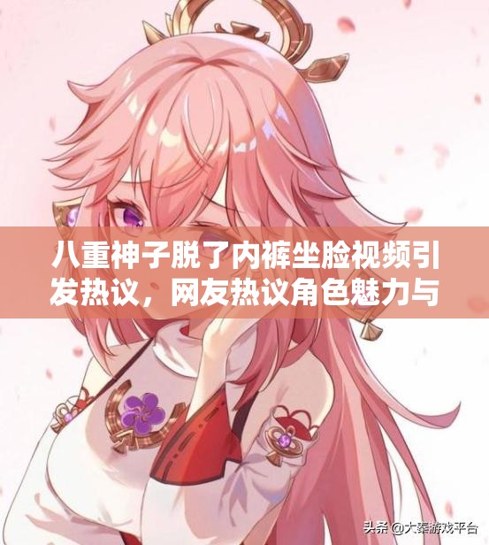八重神子脫了內(nèi)褲坐臉視頻引發(fā)熱議，網(wǎng)友熱議角色魅力與內(nèi)容爭(zhēng)議