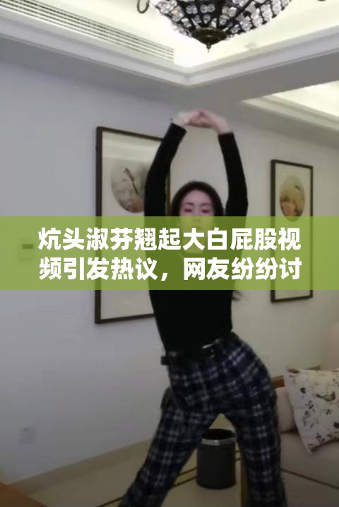 炕頭淑芬翹起大白屁股視頻引發(fā)熱議，網(wǎng)友紛紛討論其背后故事與真實(shí)意圖