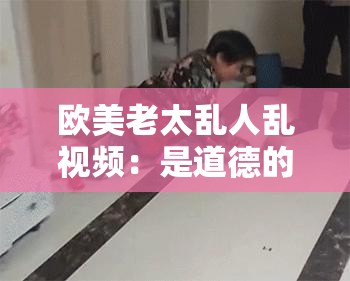 歐美老太亂人亂視頻：是道德的淪喪還是人性的扭曲？