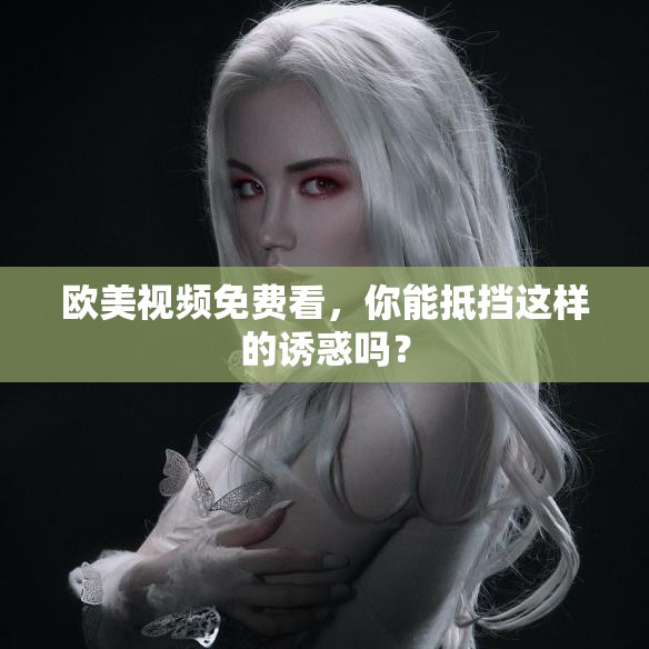 歐美視頻免費看，你能抵擋這樣的誘惑嗎？
