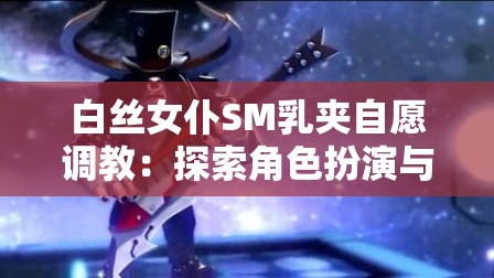 白絲女仆SM乳夾自愿調(diào)教：探索角色扮演與自愿調(diào)教的深度體驗