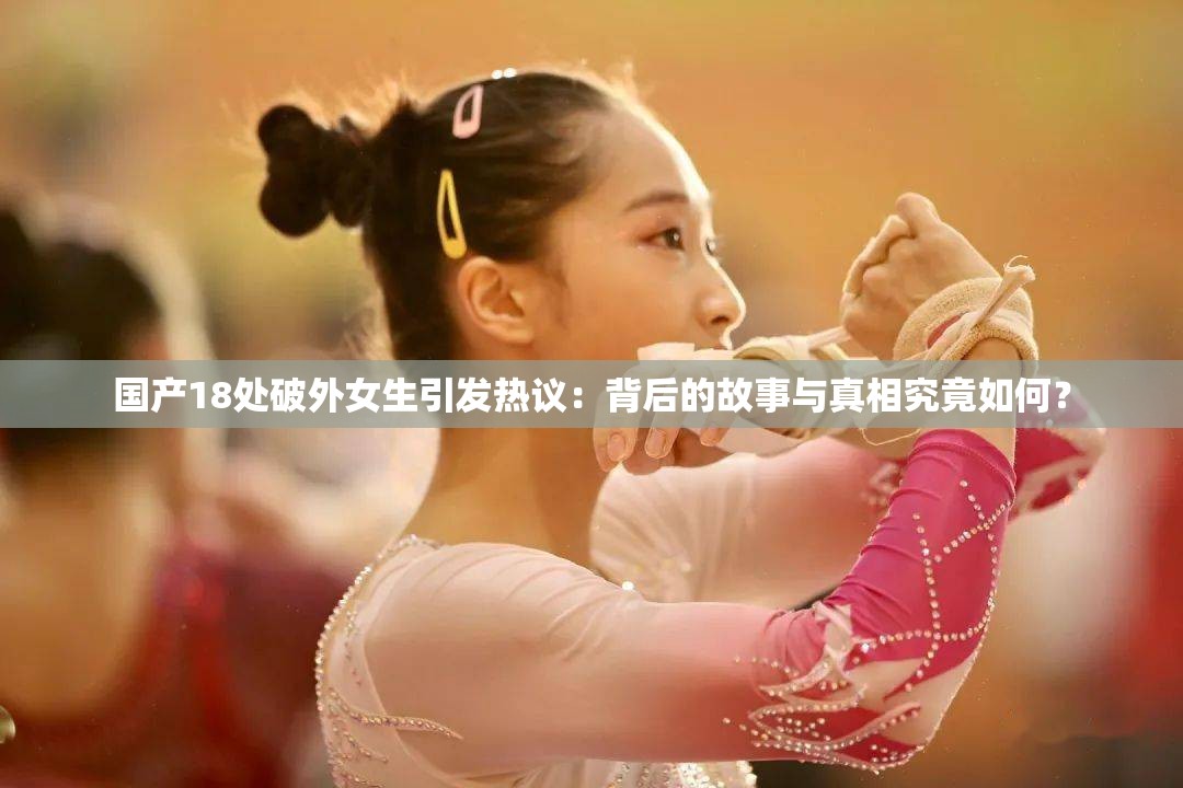 國產(chǎn)18處破外女生引發(fā)熱議：背后的故事與真相究竟如何？