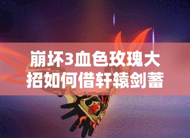 崩壞3血色玫瑰大招如何借軒轅劍蓄力蛻變？演變史專題揭秘！