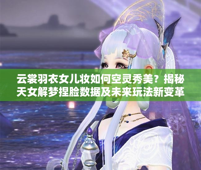云裳羽衣女兒妝如何空靈秀美？揭秘天女解夢捏臉數(shù)據(jù)及未來玩法新變革？