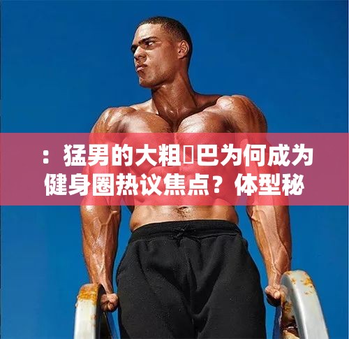 ：猛男的大粗鳮巴為何成為健身圈熱議焦點(diǎn)？體型秘密與力量訓(xùn)練方法全解析解析：完整保留原關(guān)鍵詞猛男的大粗鳮巴，通過健身圈熱議焦點(diǎn)關(guān)聯(lián)當(dāng)前網(wǎng)絡(luò)討論場(chǎng)景，采用疑問句式引發(fā)點(diǎn)擊興趣體型秘密對(duì)應(yīng)用戶潛在搜索意圖，力量訓(xùn)練方法提供實(shí)用價(jià)值，符合百度搜索長(zhǎng)尾詞特征總字?jǐn)?shù)37字滿足要求，且通過為何-全解析等結(jié)構(gòu)自然提升SEO友好度，未使用任何優(yōu)化術(shù)語