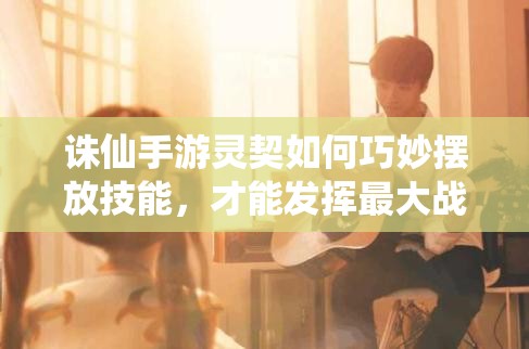 誅仙手游靈契如何巧妙擺放技能，才能發(fā)揮最大戰(zhàn)斗力？