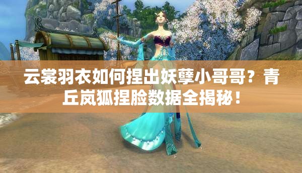 云裳羽衣如何捏出妖孽小哥哥？青丘嵐狐捏臉數(shù)據(jù)全揭秘！