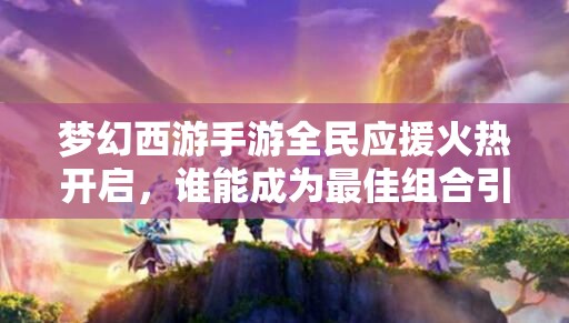 夢幻西游手游全民應(yīng)援火熱開啟，誰能成為最佳組合引爆全場？