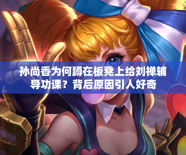 孫尚香為何蹲在板凳上給劉禪輔導(dǎo)功課？背后原因引人好奇