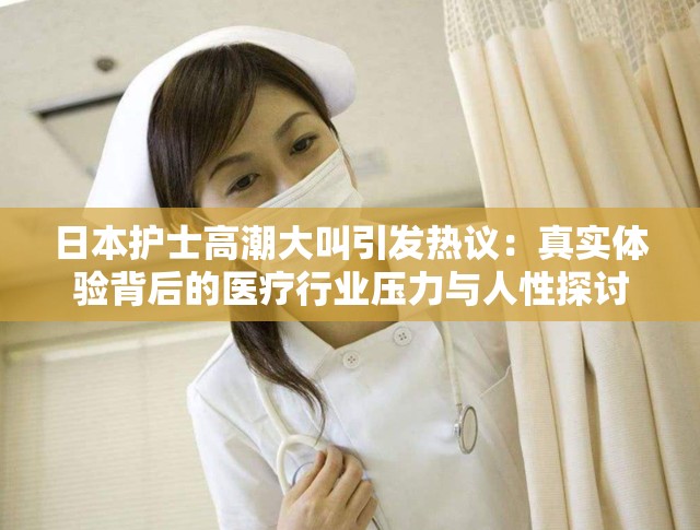 日本護士高潮大叫引發(fā)熱議：真實體驗背后的醫(yī)療行業(yè)壓力與人性探討