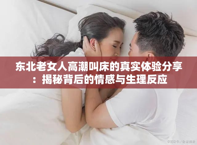 東北老女人高潮叫床的真實體驗分享：揭秘背后的情感與生理反應(yīng)