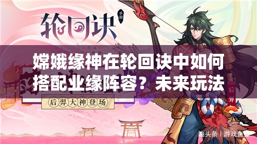 嫦娥緣神在輪回訣中如何搭配業(yè)緣陣容？未來玩法會(huì)有哪些革命性變化？