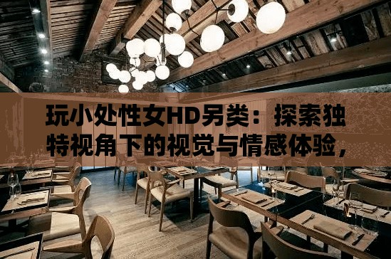 玩小處性女HD另類：探索獨(dú)特視角下的視覺與情感體驗(yàn)，帶你發(fā)現(xiàn)不一樣的電影世界