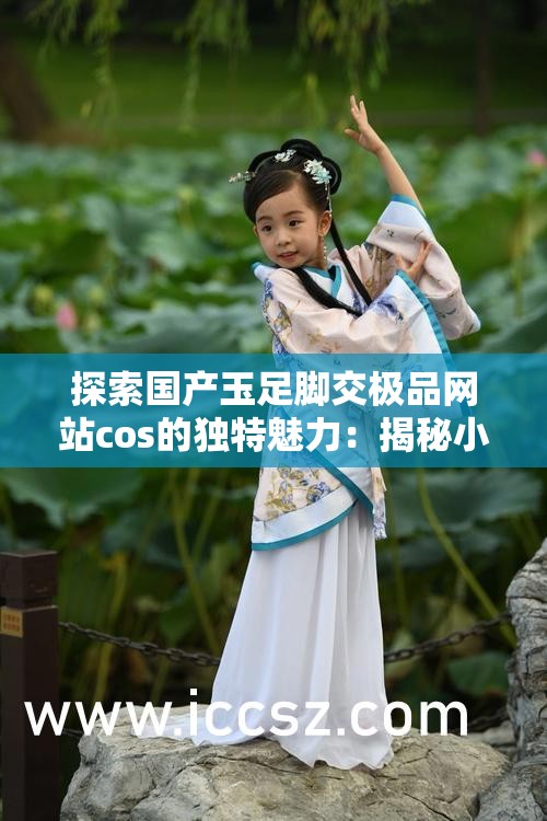 探索國產(chǎn)玉足腳交極品網(wǎng)站cos的獨(dú)特魅力：揭秘小眾文化的視覺盛宴與藝術(shù)表達(dá)