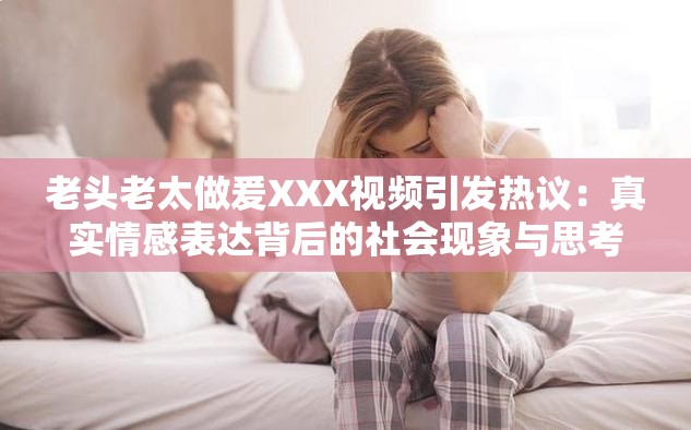 老頭老太做爰XXX視頻引發(fā)熱議：真實(shí)情感表達(dá)背后的社會(huì)現(xiàn)象與思考