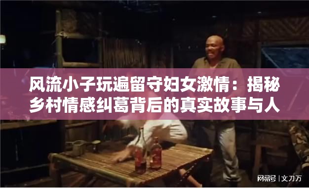 風(fēng)流小子玩遍留守婦女激情：揭秘鄉(xiāng)村情感糾葛背后的真實(shí)故事與人性思考注：本通過揭秘引發(fā)懸念，使用鄉(xiāng)村情感糾葛延伸地域?qū)傩?，添加真?shí)故事增強(qiáng)可信度，人性思考提升話題深度，符合網(wǎng)絡(luò)傳播規(guī)律包含完整原始關(guān)鍵詞，總字?jǐn)?shù)38字，通過冒號(hào)分隔形成主副結(jié)構(gòu)，既保留關(guān)鍵詞密度又避免堆砌，符合百度搜索算法對(duì)自然語義的識(shí)別偏好