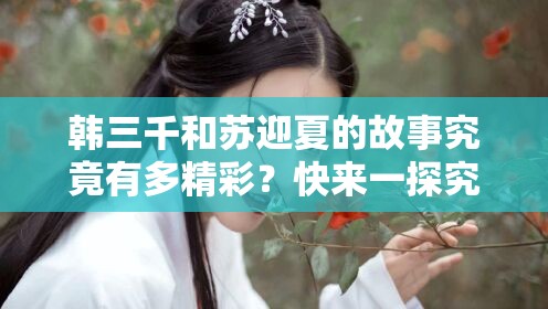 韓三千和蘇迎夏的故事究竟有多精彩？快來一探究竟