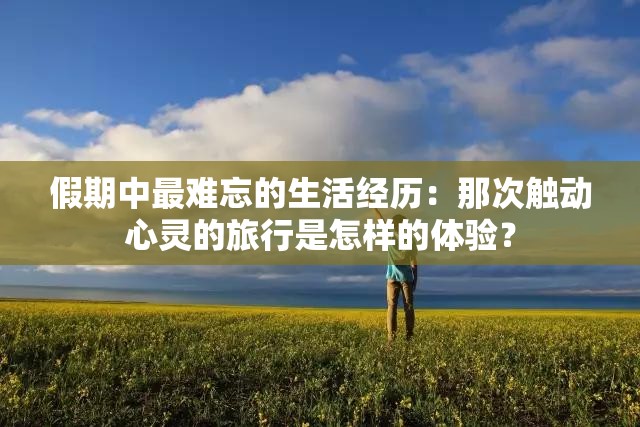 假期中最難忘的生活經(jīng)歷：那次觸動心靈的旅行是怎樣的體驗？
