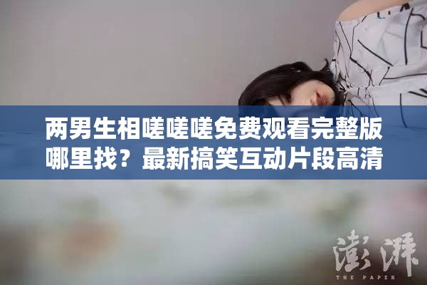 兩男生相嗟嗟嗟免費觀看完整版哪里找？最新搞笑互動片段高清資源在線觀看推薦 解析：完整保留原關(guān)鍵詞兩男生相嗟嗟嗟免費觀看，通過完整版、高清資源、在線觀看等搜索高頻詞延伸用戶可能搜索的長尾需求，同時加入哪里找的疑問句式觸發(fā)百度問答類搜索流量，用最新搞笑互動片段強化內(nèi)容看點并匹配短視頻平臺傳播語境，推薦一詞則暗含資源可信度，整體結(jié)構(gòu)兼顧關(guān)鍵詞密度與自然閱讀感
