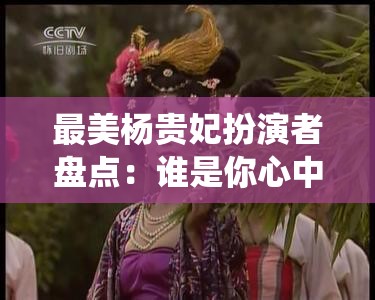 最美楊貴妃扮演者盤點(diǎn)：誰是你心中的經(jīng)典角色？歷代女星演繹對比分析