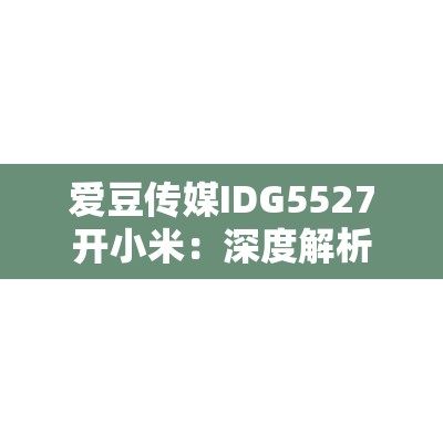 愛豆傳媒IDG5527開小米：深度解析小米新品發(fā)布會的亮點與未來展望
