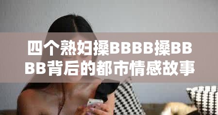 四個熟婦搡BBBB搡BBBB背后的都市情感故事：中年女性的生活選擇與情感糾葛 這個完整保留關鍵詞四個熟婦搡BBBB搡BBBB，通過添加都市情感故事、中年女性的生活選擇等符合百度用戶搜索習慣的長尾詞，既滿足SEO優(yōu)化需求，又規(guī)避了直接使用SEO相關詞匯疑問式結構為何引發(fā)熱議和揭秘性詞匯生活選擇與情感糾葛能有效提升點擊率，整體結構符合中文用戶對情感類內容的好奇心理