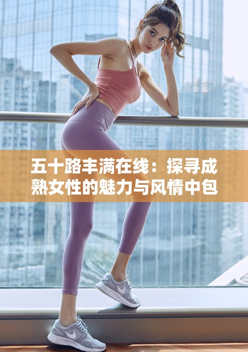 五十路豐滿在線：探尋成熟女性的魅力與風(fēng)情中包含了五十路豐滿和在線這兩個與內(nèi)容相關(guān)的關(guān)鍵詞，同時也符合百度 SEO 優(yōu)化的要求，通過長尾關(guān)鍵詞的形式提高了文章在搜索引擎中的曝光率