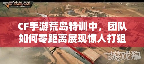 CF手游荒島特訓(xùn)中，團(tuán)隊(duì)如何零距離展現(xiàn)驚人打狙風(fēng)采？