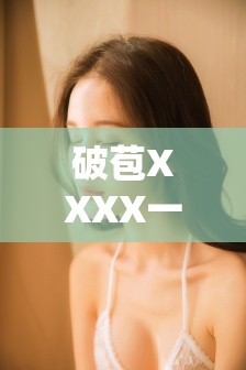 破苞XXXX一級在線視頻：高清完整版免費觀看，最新資源實時更新，精彩內(nèi)容不容錯過