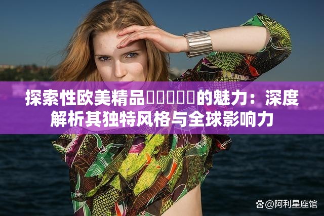 探索性歐美精品?????的魅力：深度解析其獨(dú)特風(fēng)格與全球影響力