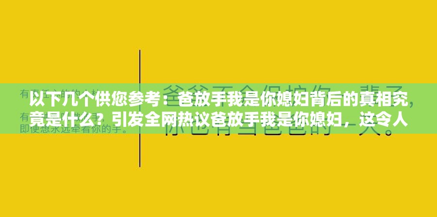 以下幾個供您參考：爸放手我是你媳婦背后的真相究竟是什么？引發(fā)全網(wǎng)熱議爸放手我是你媳婦，這令人震驚的話語究竟隱藏著怎樣的故事？為何會出現(xiàn)爸放手我是你媳婦這樣的驚人表述？原因令人深思爸放手我是你媳婦，此話語一出瞬間點燃網(wǎng)絡(luò)，到底是何情況？