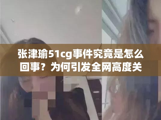張津瑜51cg事件究竟是怎么回事？為何引發(fā)全網(wǎng)高度關注？