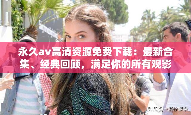 永久av高清資源免費(fèi)下載：最新合集、經(jīng)典回顧，滿(mǎn)足你的所有觀影需求