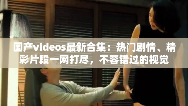 國產(chǎn)videos最新合集：熱門劇情、精彩片段一網(wǎng)打盡，不容錯過的視覺盛宴