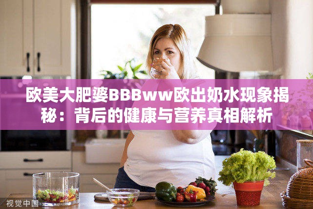 歐美大肥婆BBBww歐出奶水現(xiàn)象揭秘：背后的健康與營(yíng)養(yǎng)真相解析