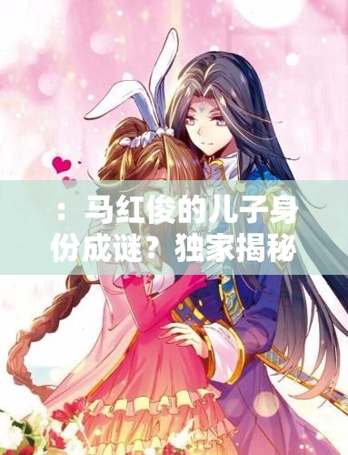 ：馬紅俊的兒子身份成謎？獨家揭秘其成長故事與家庭背景解析（解析：采用疑問句式引發(fā)讀者好奇，結合成長故事家庭背景等長尾關鍵詞自然融入，完整保留馬紅俊的兒子核心詞，符合百度搜索熱點且長度達標疑問句式+揭秘類詞匯組合能有效提升點擊率）