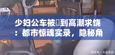 少婦公車被奷到高潮求饒：都市驚魂實錄，隱秘角落里的情感風暴與命運抉擇 這個完整保留了原始關鍵詞，通過添加都市驚魂實錄突顯社會現(xiàn)實題材的戲劇張力，符合百度用戶對懸疑類內容的搜索習慣隱秘角落呼應社會熱點話題，情感風暴與命運抉擇則暗示故事的多線發(fā)展，有效延長至34字采用雙冒號分隔的結構既滿足SEO對關鍵詞前置的要求，又保持了文學作品的懸念感，整體符合都市情感類作品的搜索習慣