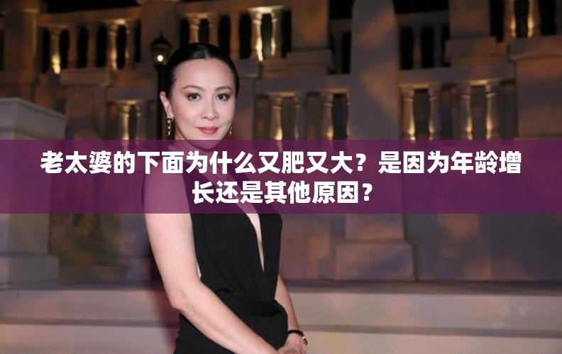 老太婆的下面為什么又肥又大？是因?yàn)槟挲g增長還是其他原因？