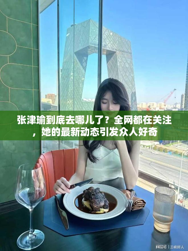 張津瑜到底去哪兒了？全網(wǎng)都在關(guān)注，她的最新動(dòng)態(tài)引發(fā)眾人好奇